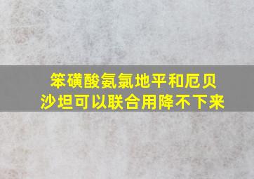 笨磺酸氨氯地平和厄贝沙坦可以联合用降不下来