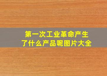 第一次工业革命产生了什么产品呢图片大全