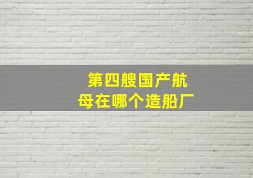 第四艘国产航母在哪个造船厂