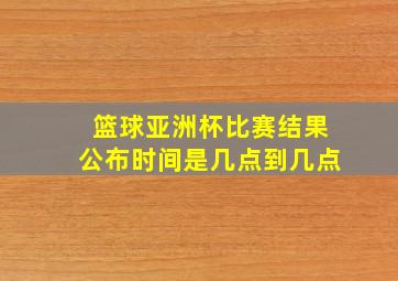 篮球亚洲杯比赛结果公布时间是几点到几点