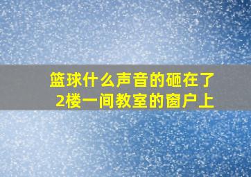 篮球什么声音的砸在了2楼一间教室的窗户上