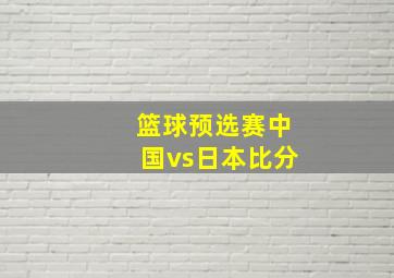 篮球预选赛中国vs日本比分