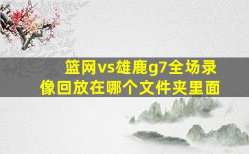 篮网vs雄鹿g7全场录像回放在哪个文件夹里面