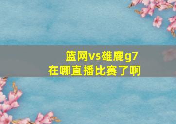 篮网vs雄鹿g7在哪直播比赛了啊