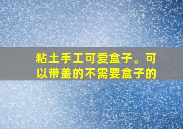 粘土手工可爱盒子。可以带盖的不需要盒子的