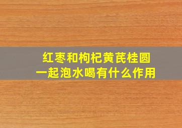 红枣和枸杞黄芪桂圆一起泡水喝有什么作用