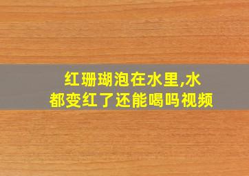 红珊瑚泡在水里,水都变红了还能喝吗视频