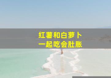 红薯和白萝卜一起吃会肚胀