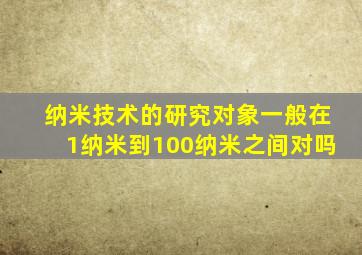 纳米技术的研究对象一般在1纳米到100纳米之间对吗