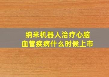 纳米机器人治疗心脑血管疾病什么时候上市