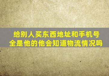 给别人买东西地址和手机号全是他的他会知道物流情况吗