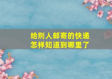 给别人邮寄的快递怎样知道到哪里了