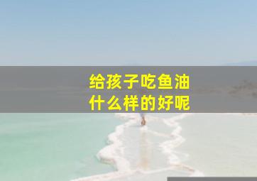 给孩子吃鱼油什么样的好呢