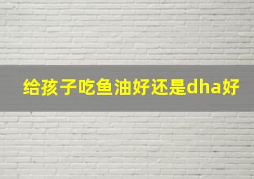 给孩子吃鱼油好还是dha好