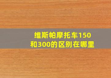 维斯帕摩托车150和300的区别在哪里