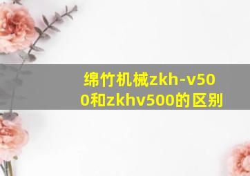 绵竹机械zkh-v500和zkhv500的区别