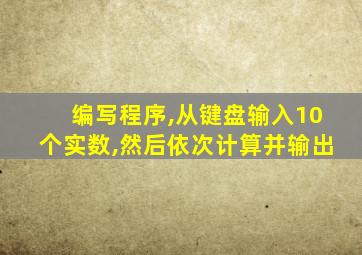 编写程序,从键盘输入10个实数,然后依次计算并输出