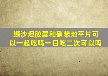 缬沙坦胶囊和硝苯地平片可以一起吃吗一日吃二次可以吗