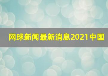 网球新闻最新消息2021中国