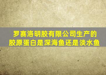 罗赛洛明胶有限公司生产的胶原蛋白是深海鱼还是淡水鱼