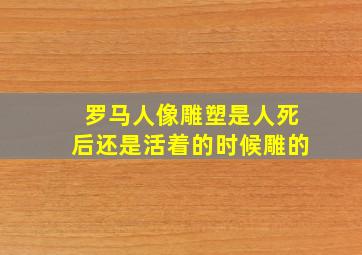 罗马人像雕塑是人死后还是活着的时候雕的