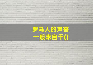 罗马人的声誉一般来自于()