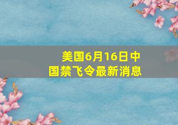 美国6月16日中国禁飞令最新消息