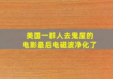 美国一群人去鬼屋的电影最后电磁波净化了