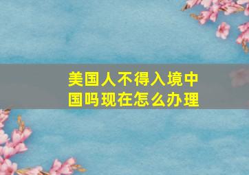 美国人不得入境中国吗现在怎么办理