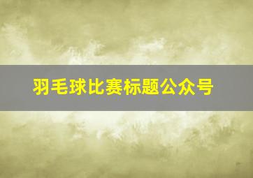 羽毛球比赛标题公众号