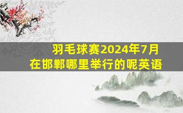 羽毛球赛2024年7月在邯郸哪里举行的呢英语