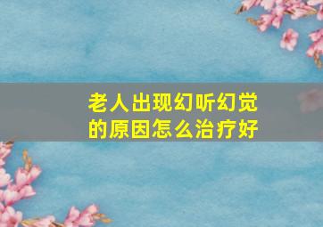 老人出现幻听幻觉的原因怎么治疗好