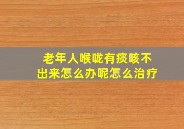 老年人喉咙有痰咳不出来怎么办呢怎么治疗