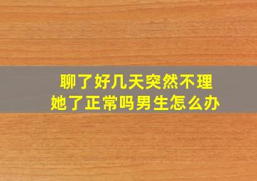 聊了好几天突然不理她了正常吗男生怎么办