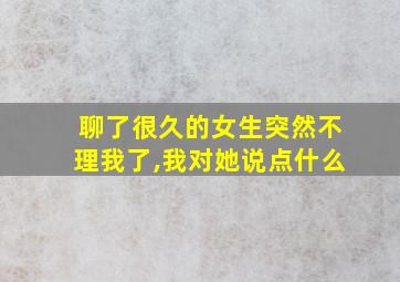 聊了很久的女生突然不理我了,我对她说点什么