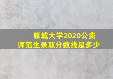 聊城大学2020公费师范生录取分数线是多少