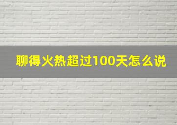 聊得火热超过100天怎么说