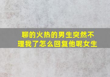 聊的火热的男生突然不理我了怎么回复他呢女生