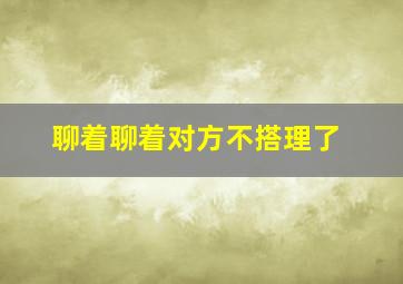 聊着聊着对方不搭理了