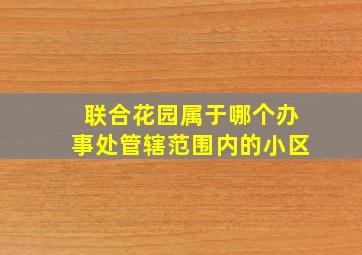 联合花园属于哪个办事处管辖范围内的小区