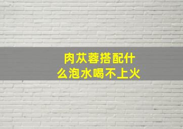 肉苁蓉搭配什么泡水喝不上火