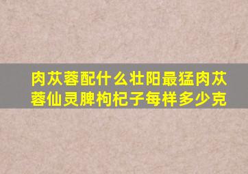 肉苁蓉配什么壮阳最猛肉苁蓉仙灵脾枸杞子每样多少克