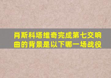 肖斯科塔维奇完成第七交响曲的背景是以下哪一场战役