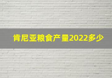 肯尼亚粮食产量2022多少