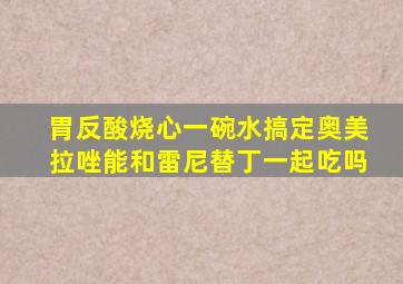 胃反酸烧心一碗水搞定奥美拉唑能和雷尼替丁一起吃吗