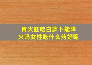 胃火旺吃白萝卜能降火吗女性吃什么药好呢