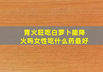 胃火旺吃白萝卜能降火吗女性吃什么药最好