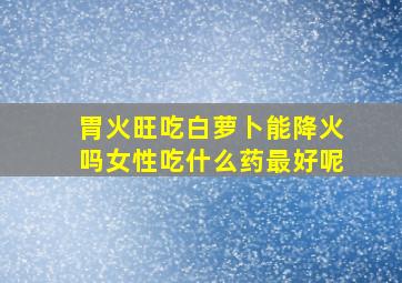 胃火旺吃白萝卜能降火吗女性吃什么药最好呢