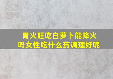 胃火旺吃白萝卜能降火吗女性吃什么药调理好呢