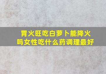 胃火旺吃白萝卜能降火吗女性吃什么药调理最好